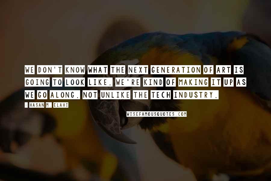 Hasan M. Elahi Quotes: We don't know what the next generation of art is going to look like. We're kind of making it up as we go along. Not unlike the tech industry.