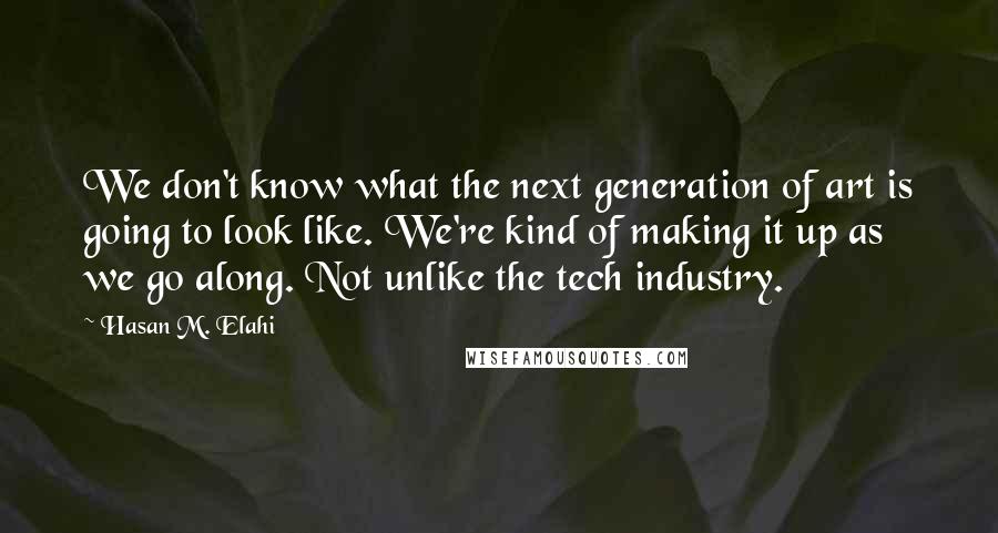 Hasan M. Elahi Quotes: We don't know what the next generation of art is going to look like. We're kind of making it up as we go along. Not unlike the tech industry.