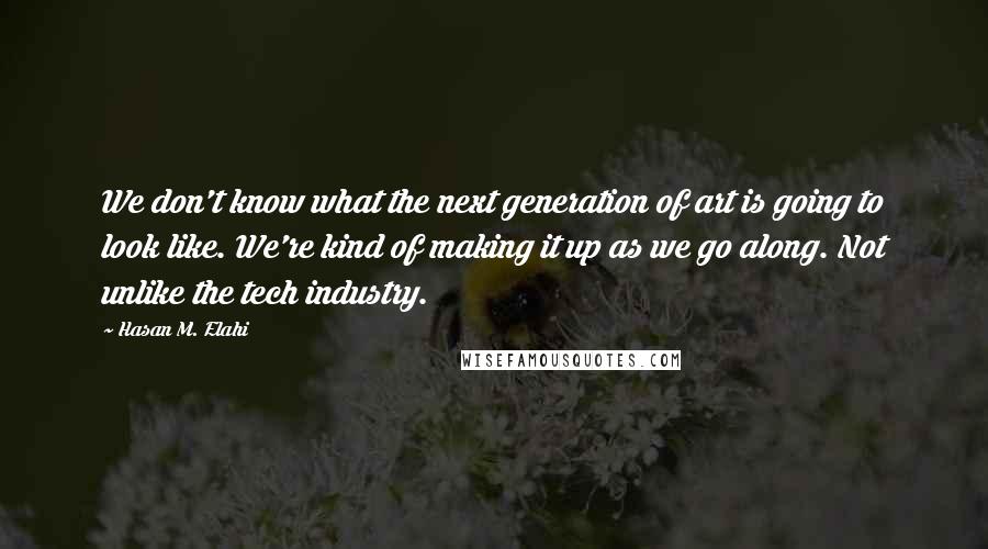 Hasan M. Elahi Quotes: We don't know what the next generation of art is going to look like. We're kind of making it up as we go along. Not unlike the tech industry.