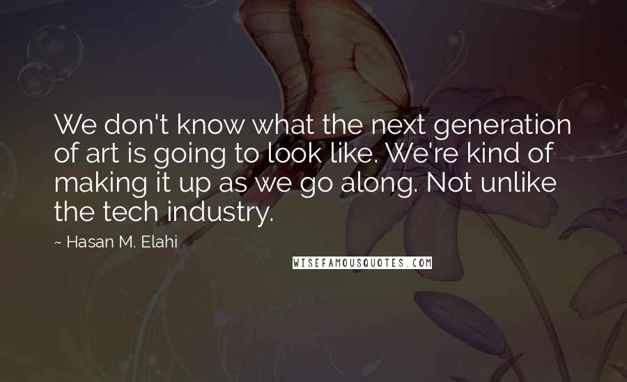 Hasan M. Elahi Quotes: We don't know what the next generation of art is going to look like. We're kind of making it up as we go along. Not unlike the tech industry.