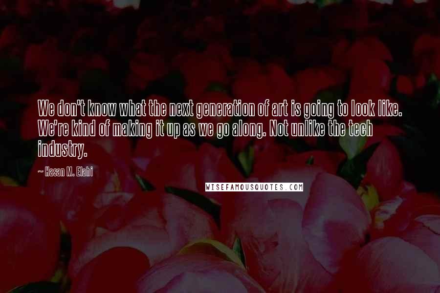 Hasan M. Elahi Quotes: We don't know what the next generation of art is going to look like. We're kind of making it up as we go along. Not unlike the tech industry.