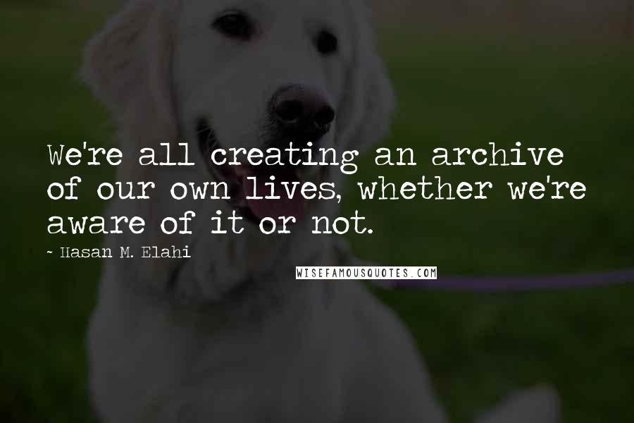 Hasan M. Elahi Quotes: We're all creating an archive of our own lives, whether we're aware of it or not.