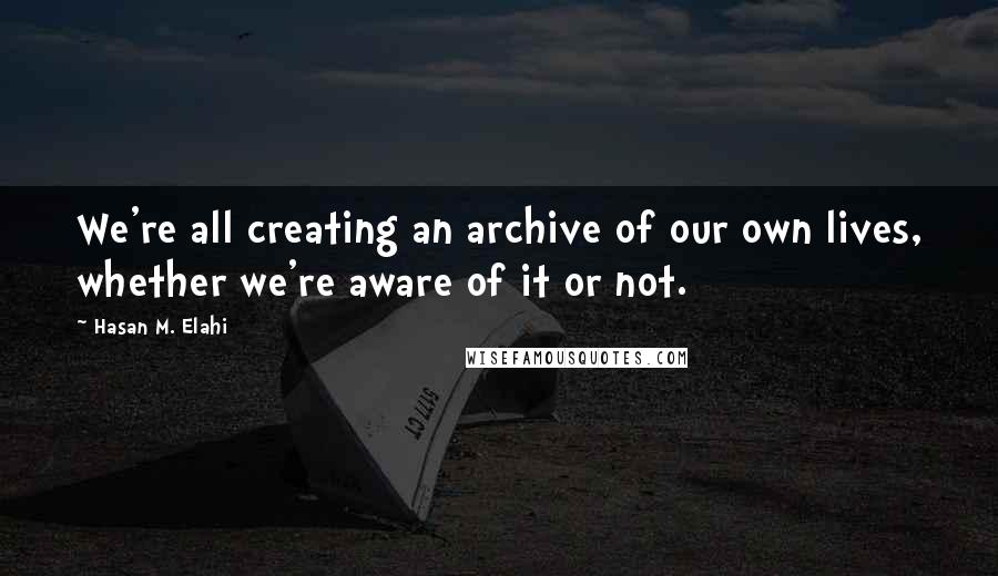 Hasan M. Elahi Quotes: We're all creating an archive of our own lives, whether we're aware of it or not.