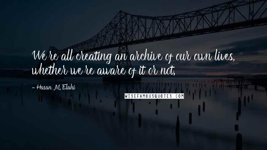 Hasan M. Elahi Quotes: We're all creating an archive of our own lives, whether we're aware of it or not.