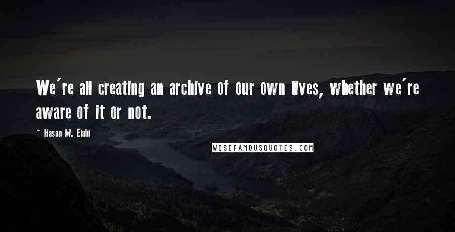 Hasan M. Elahi Quotes: We're all creating an archive of our own lives, whether we're aware of it or not.