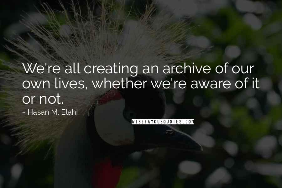 Hasan M. Elahi Quotes: We're all creating an archive of our own lives, whether we're aware of it or not.