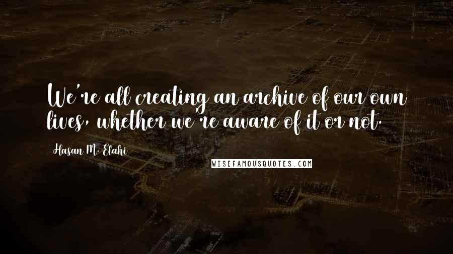 Hasan M. Elahi Quotes: We're all creating an archive of our own lives, whether we're aware of it or not.