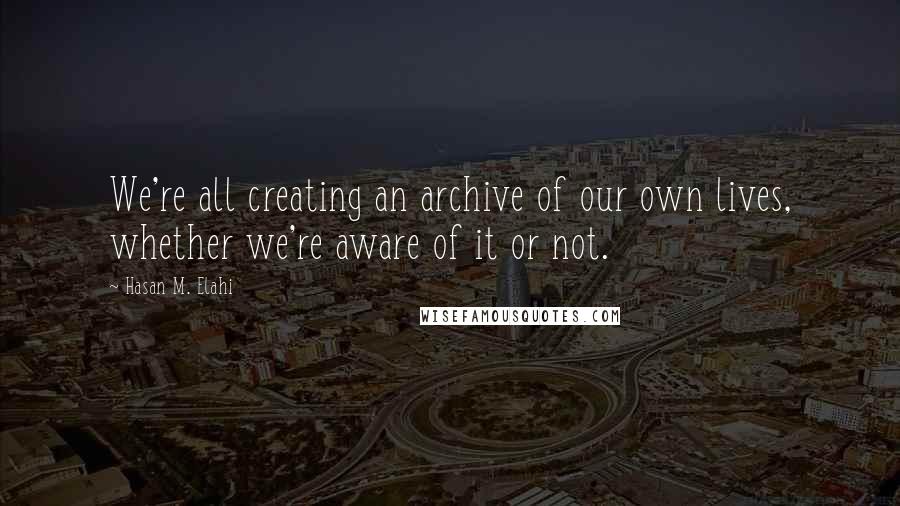 Hasan M. Elahi Quotes: We're all creating an archive of our own lives, whether we're aware of it or not.