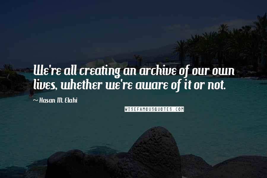 Hasan M. Elahi Quotes: We're all creating an archive of our own lives, whether we're aware of it or not.