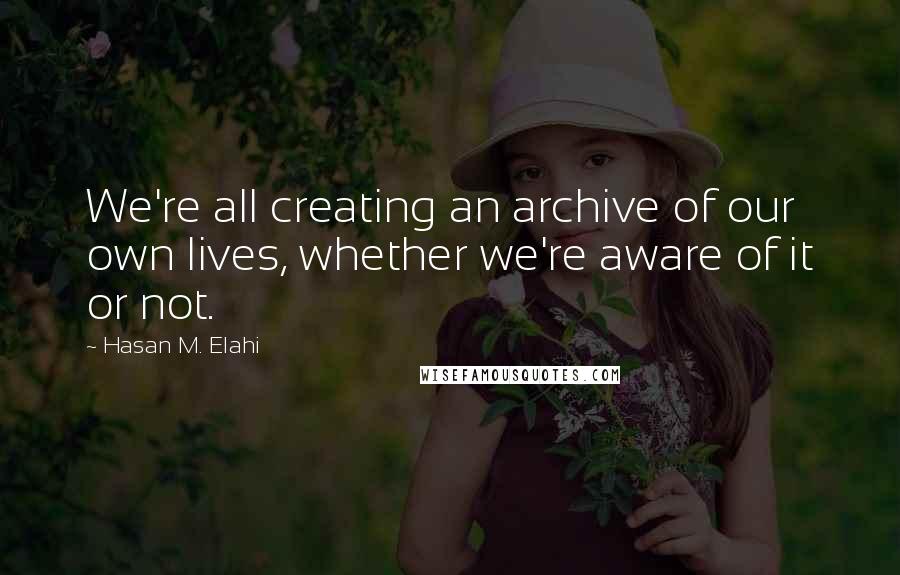 Hasan M. Elahi Quotes: We're all creating an archive of our own lives, whether we're aware of it or not.