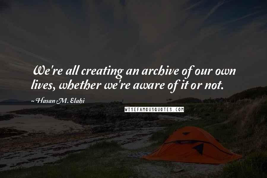 Hasan M. Elahi Quotes: We're all creating an archive of our own lives, whether we're aware of it or not.