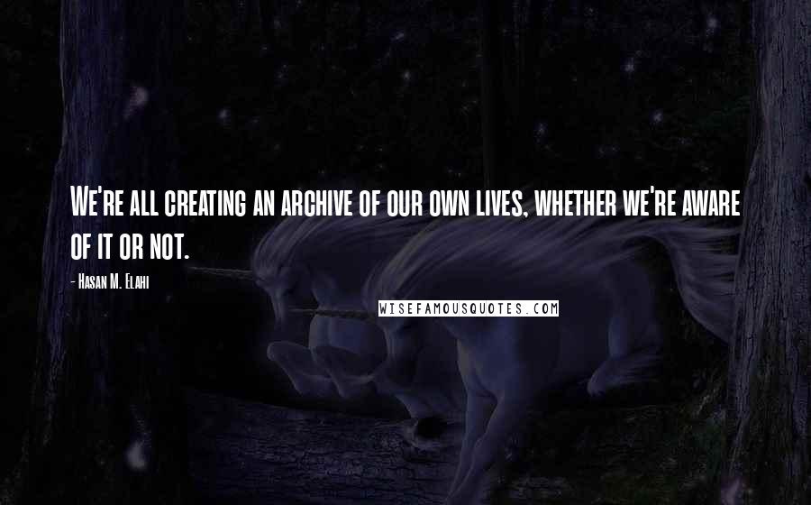 Hasan M. Elahi Quotes: We're all creating an archive of our own lives, whether we're aware of it or not.