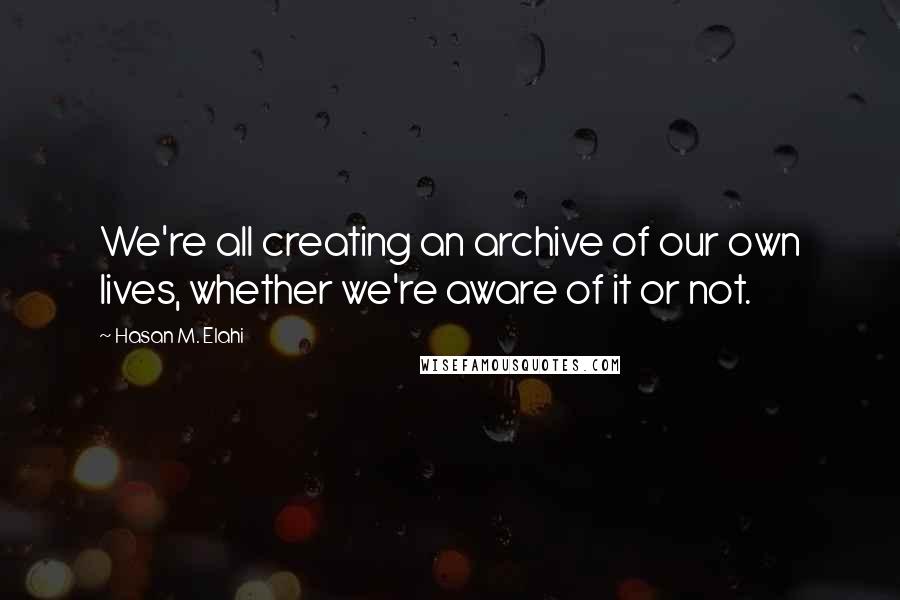 Hasan M. Elahi Quotes: We're all creating an archive of our own lives, whether we're aware of it or not.