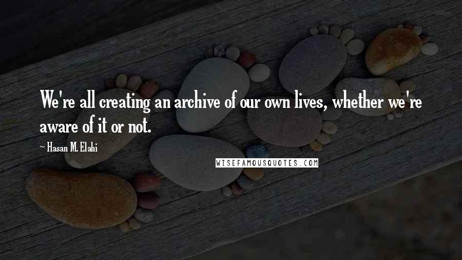 Hasan M. Elahi Quotes: We're all creating an archive of our own lives, whether we're aware of it or not.