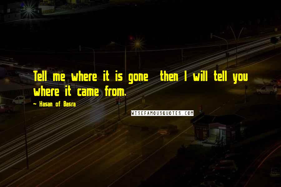 Hasan Of Basra Quotes: Tell me where it is gone  then I will tell you where it came from.
