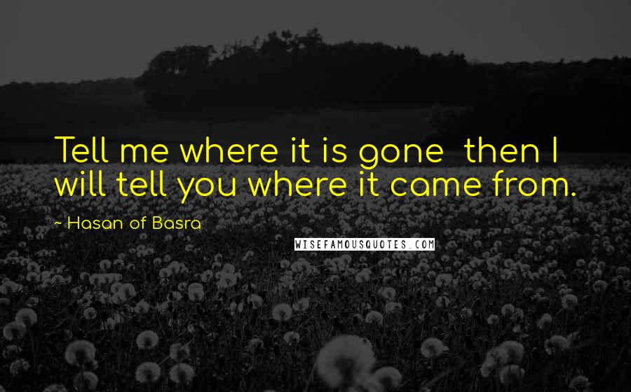 Hasan Of Basra Quotes: Tell me where it is gone  then I will tell you where it came from.