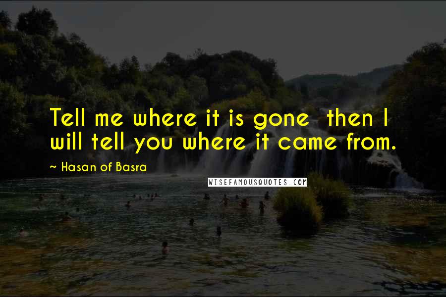 Hasan Of Basra Quotes: Tell me where it is gone  then I will tell you where it came from.