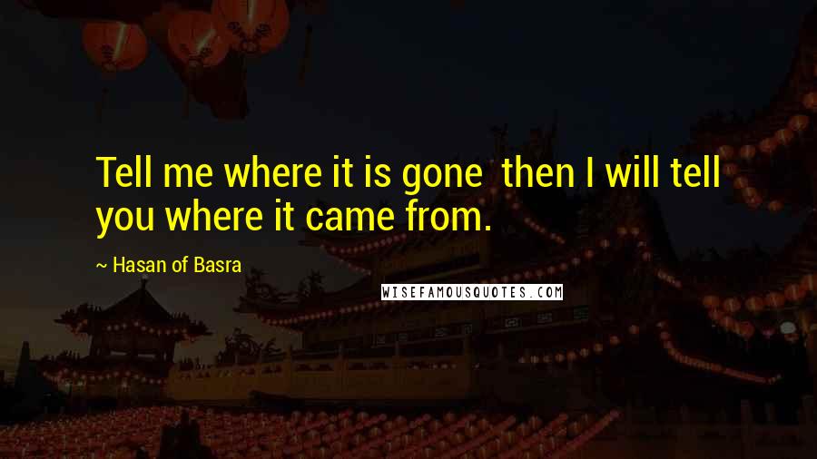 Hasan Of Basra Quotes: Tell me where it is gone  then I will tell you where it came from.