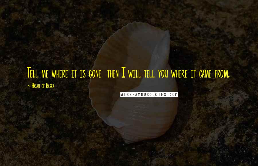 Hasan Of Basra Quotes: Tell me where it is gone  then I will tell you where it came from.