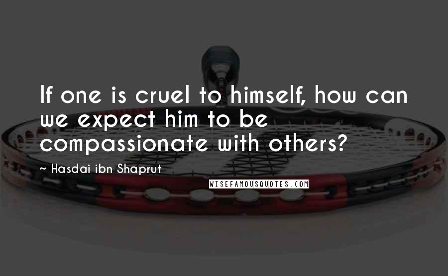 Hasdai Ibn Shaprut Quotes: If one is cruel to himself, how can we expect him to be compassionate with others?