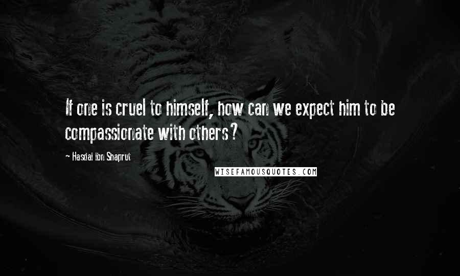 Hasdai Ibn Shaprut Quotes: If one is cruel to himself, how can we expect him to be compassionate with others?