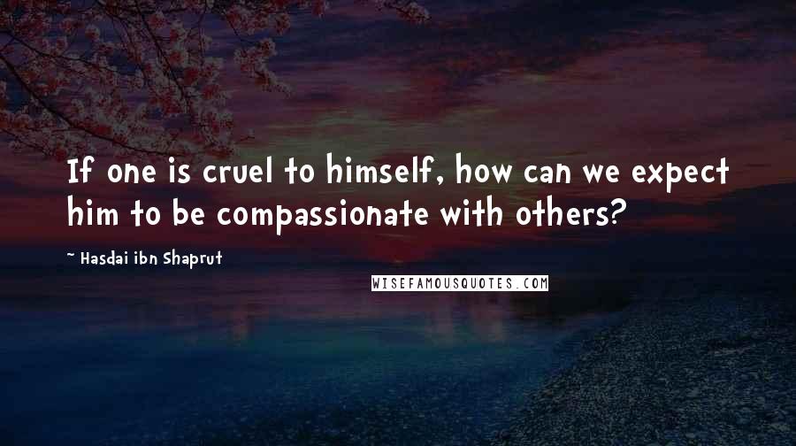 Hasdai Ibn Shaprut Quotes: If one is cruel to himself, how can we expect him to be compassionate with others?