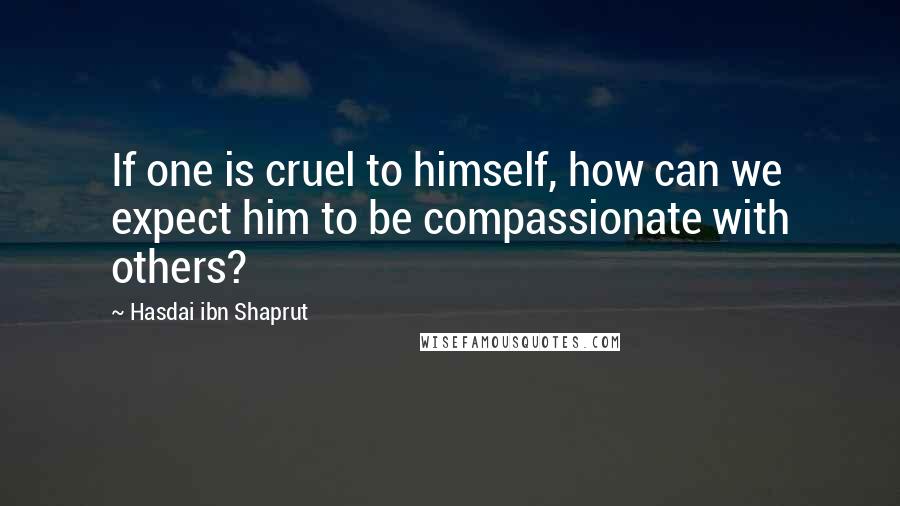 Hasdai Ibn Shaprut Quotes: If one is cruel to himself, how can we expect him to be compassionate with others?