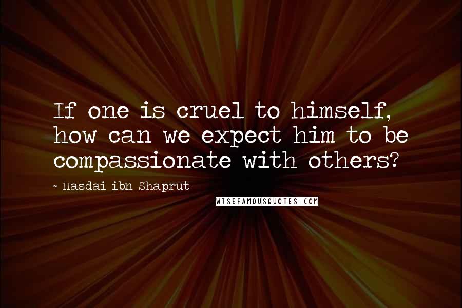 Hasdai Ibn Shaprut Quotes: If one is cruel to himself, how can we expect him to be compassionate with others?