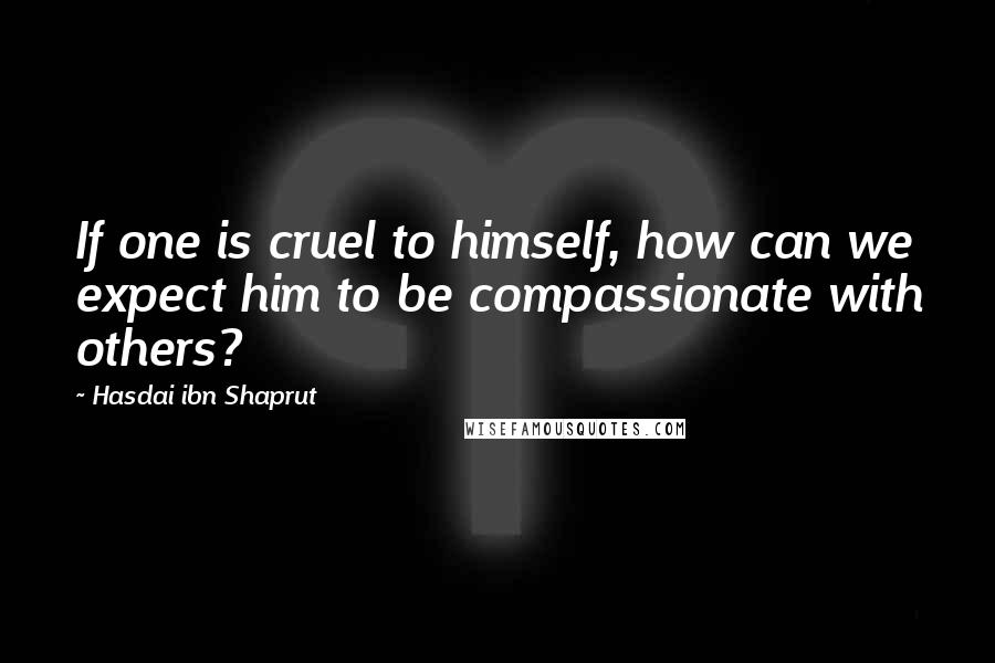 Hasdai Ibn Shaprut Quotes: If one is cruel to himself, how can we expect him to be compassionate with others?