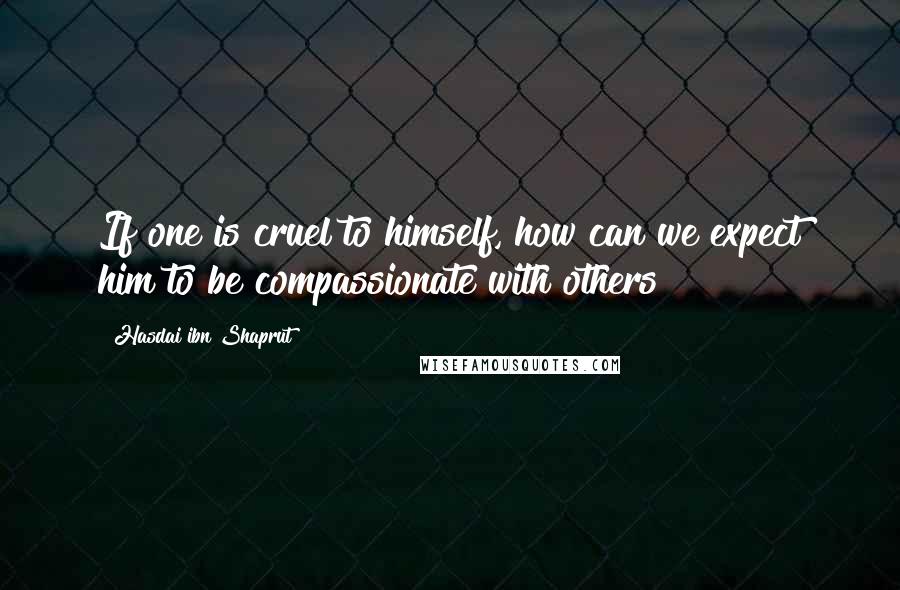 Hasdai Ibn Shaprut Quotes: If one is cruel to himself, how can we expect him to be compassionate with others?