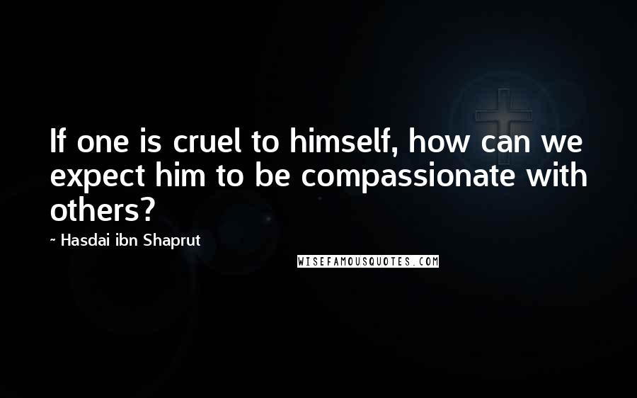Hasdai Ibn Shaprut Quotes: If one is cruel to himself, how can we expect him to be compassionate with others?