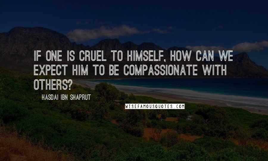 Hasdai Ibn Shaprut Quotes: If one is cruel to himself, how can we expect him to be compassionate with others?