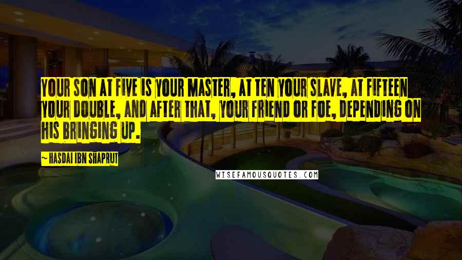 Hasdai Ibn Shaprut Quotes: Your son at five is your master, at ten your slave, at fifteen your double, and after that, your friend or foe, depending on his bringing up.