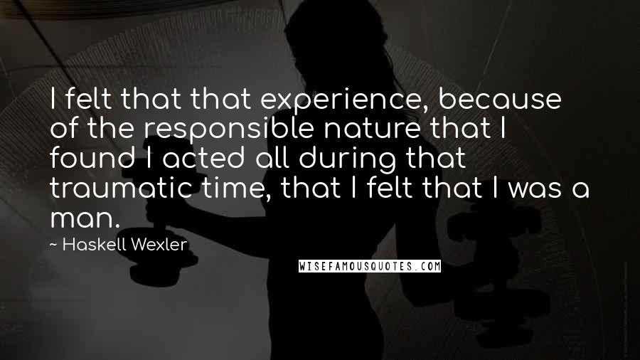 Haskell Wexler Quotes: I felt that that experience, because of the responsible nature that I found I acted all during that traumatic time, that I felt that I was a man.