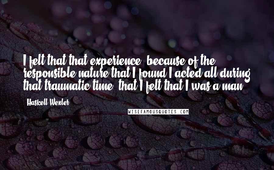 Haskell Wexler Quotes: I felt that that experience, because of the responsible nature that I found I acted all during that traumatic time, that I felt that I was a man.