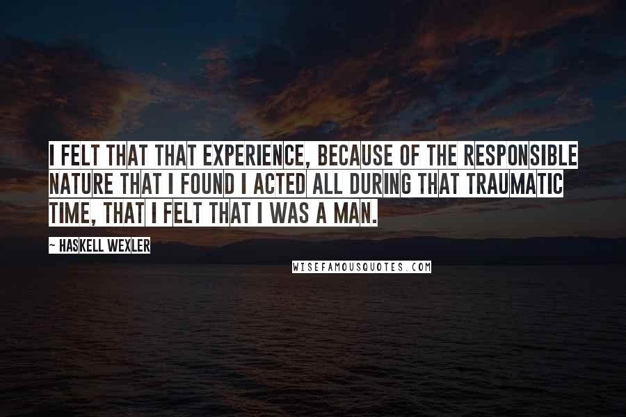 Haskell Wexler Quotes: I felt that that experience, because of the responsible nature that I found I acted all during that traumatic time, that I felt that I was a man.