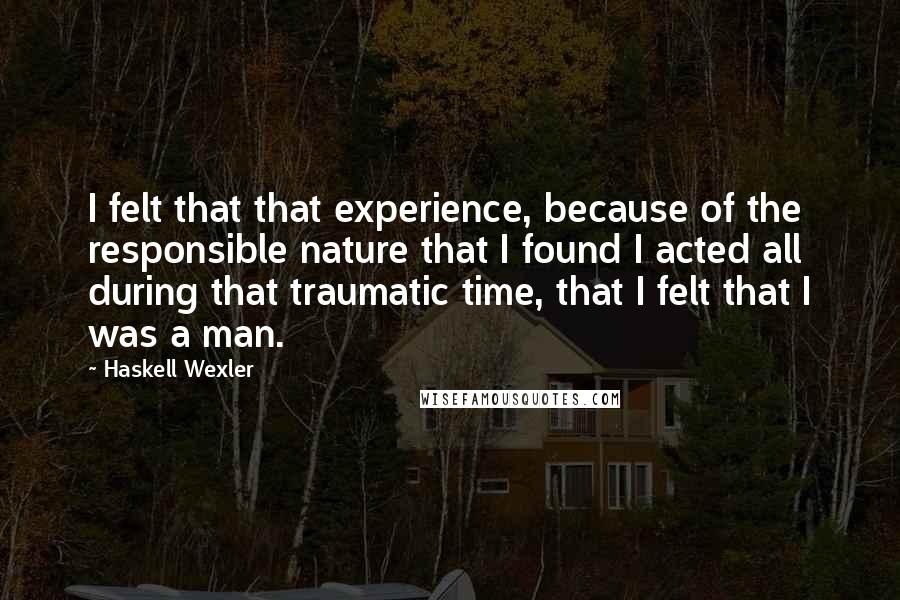 Haskell Wexler Quotes: I felt that that experience, because of the responsible nature that I found I acted all during that traumatic time, that I felt that I was a man.