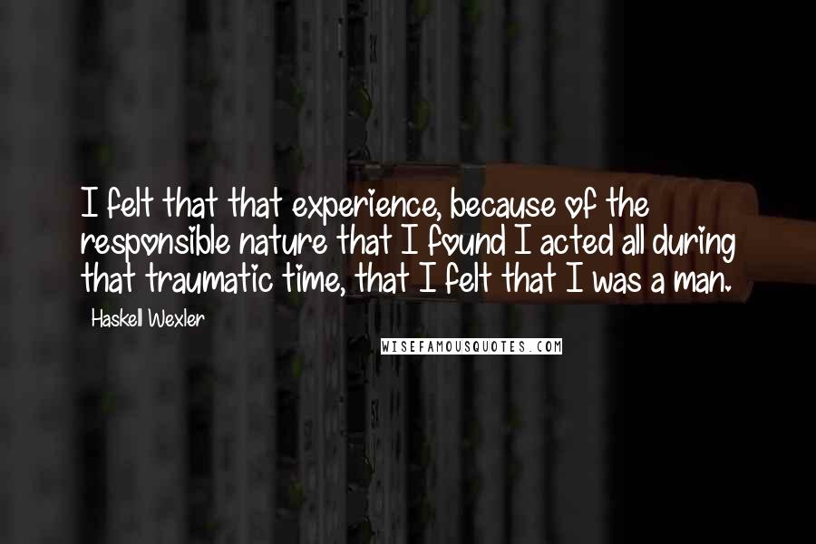 Haskell Wexler Quotes: I felt that that experience, because of the responsible nature that I found I acted all during that traumatic time, that I felt that I was a man.