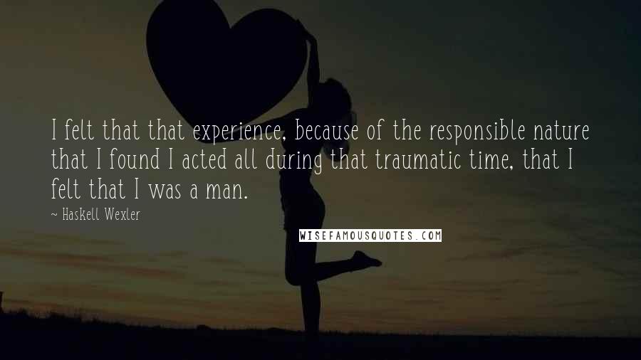 Haskell Wexler Quotes: I felt that that experience, because of the responsible nature that I found I acted all during that traumatic time, that I felt that I was a man.