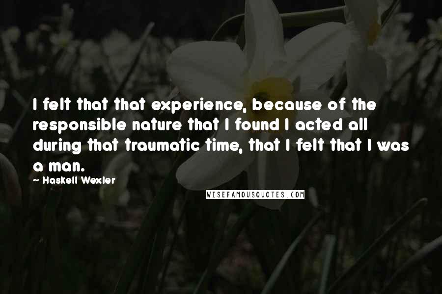 Haskell Wexler Quotes: I felt that that experience, because of the responsible nature that I found I acted all during that traumatic time, that I felt that I was a man.
