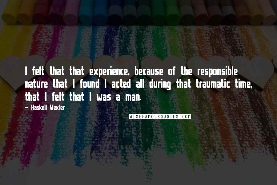 Haskell Wexler Quotes: I felt that that experience, because of the responsible nature that I found I acted all during that traumatic time, that I felt that I was a man.