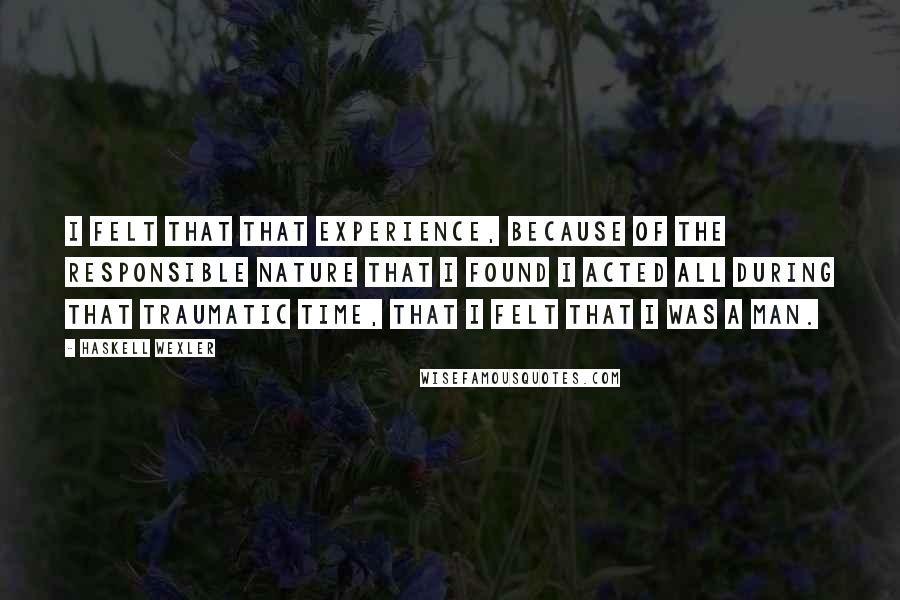 Haskell Wexler Quotes: I felt that that experience, because of the responsible nature that I found I acted all during that traumatic time, that I felt that I was a man.