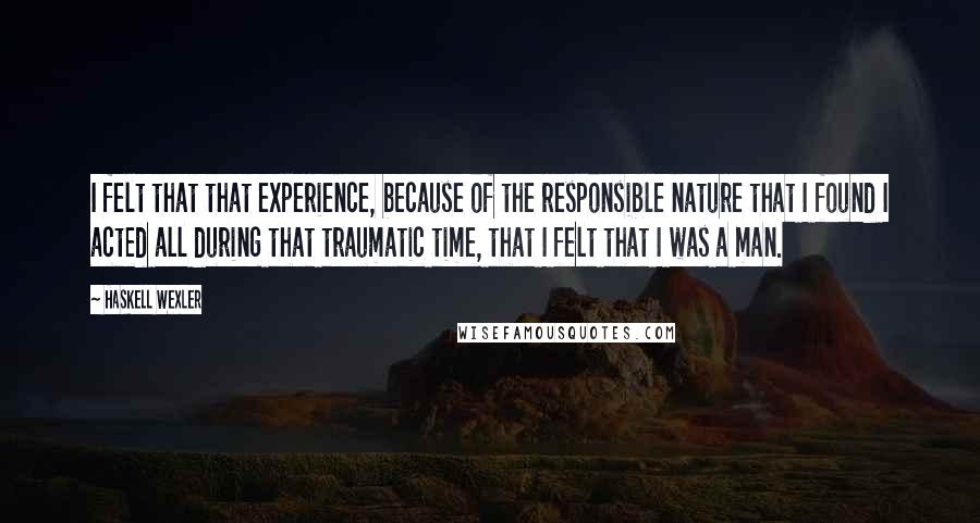 Haskell Wexler Quotes: I felt that that experience, because of the responsible nature that I found I acted all during that traumatic time, that I felt that I was a man.