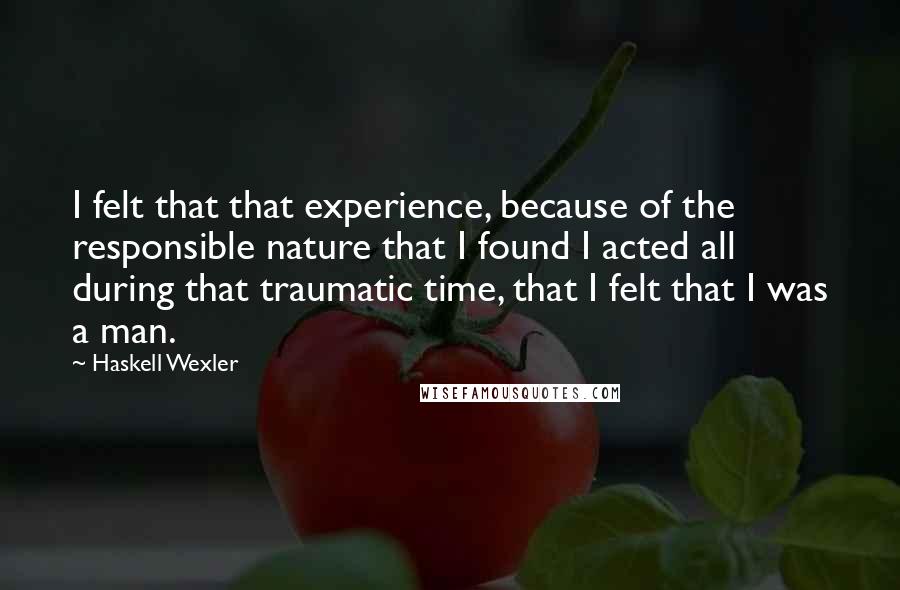 Haskell Wexler Quotes: I felt that that experience, because of the responsible nature that I found I acted all during that traumatic time, that I felt that I was a man.