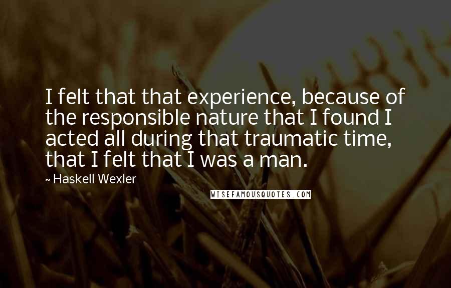 Haskell Wexler Quotes: I felt that that experience, because of the responsible nature that I found I acted all during that traumatic time, that I felt that I was a man.