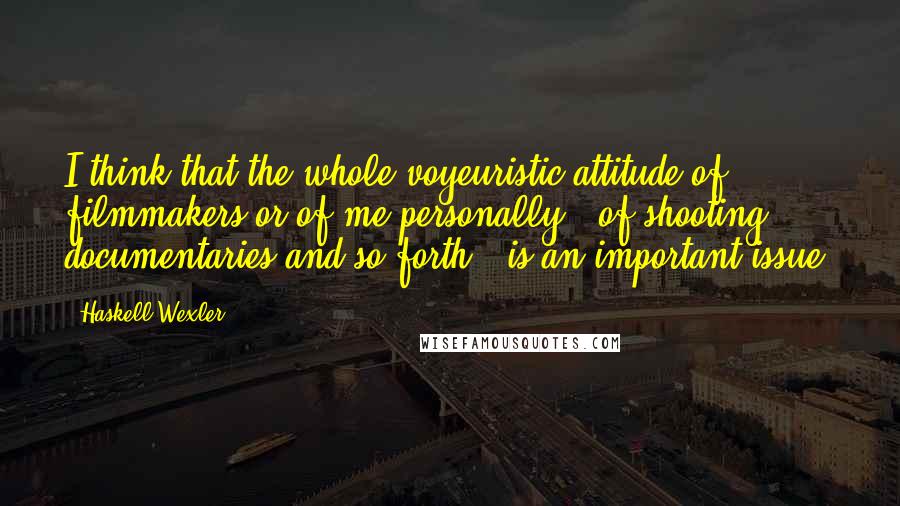 Haskell Wexler Quotes: I think that the whole voyeuristic attitude of filmmakers or of me personally - of shooting documentaries and so forth - is an important issue.