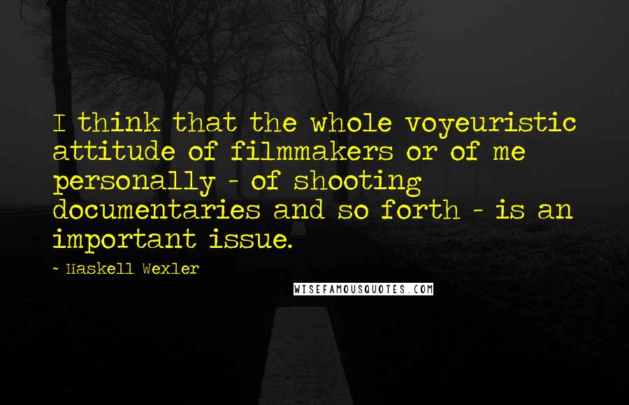 Haskell Wexler Quotes: I think that the whole voyeuristic attitude of filmmakers or of me personally - of shooting documentaries and so forth - is an important issue.