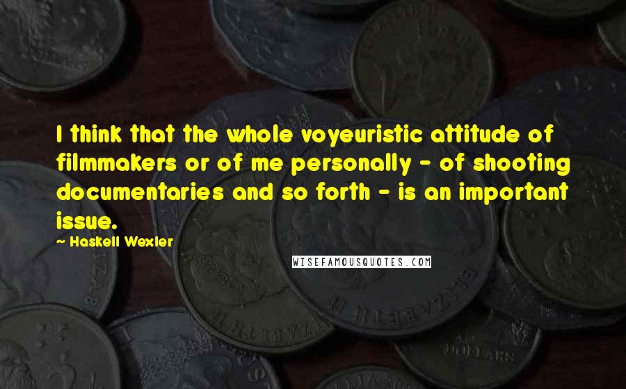 Haskell Wexler Quotes: I think that the whole voyeuristic attitude of filmmakers or of me personally - of shooting documentaries and so forth - is an important issue.