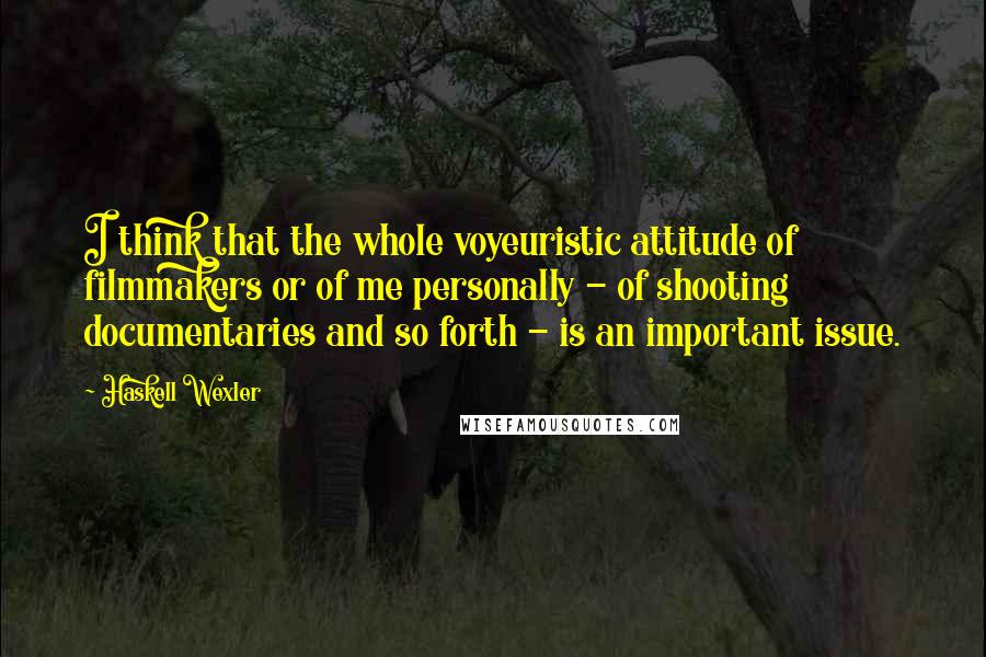 Haskell Wexler Quotes: I think that the whole voyeuristic attitude of filmmakers or of me personally - of shooting documentaries and so forth - is an important issue.