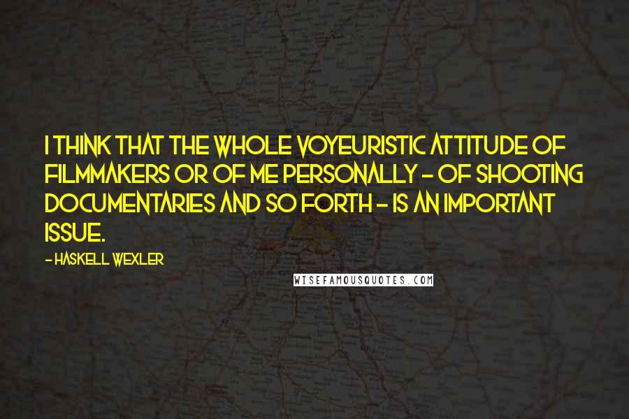 Haskell Wexler Quotes: I think that the whole voyeuristic attitude of filmmakers or of me personally - of shooting documentaries and so forth - is an important issue.